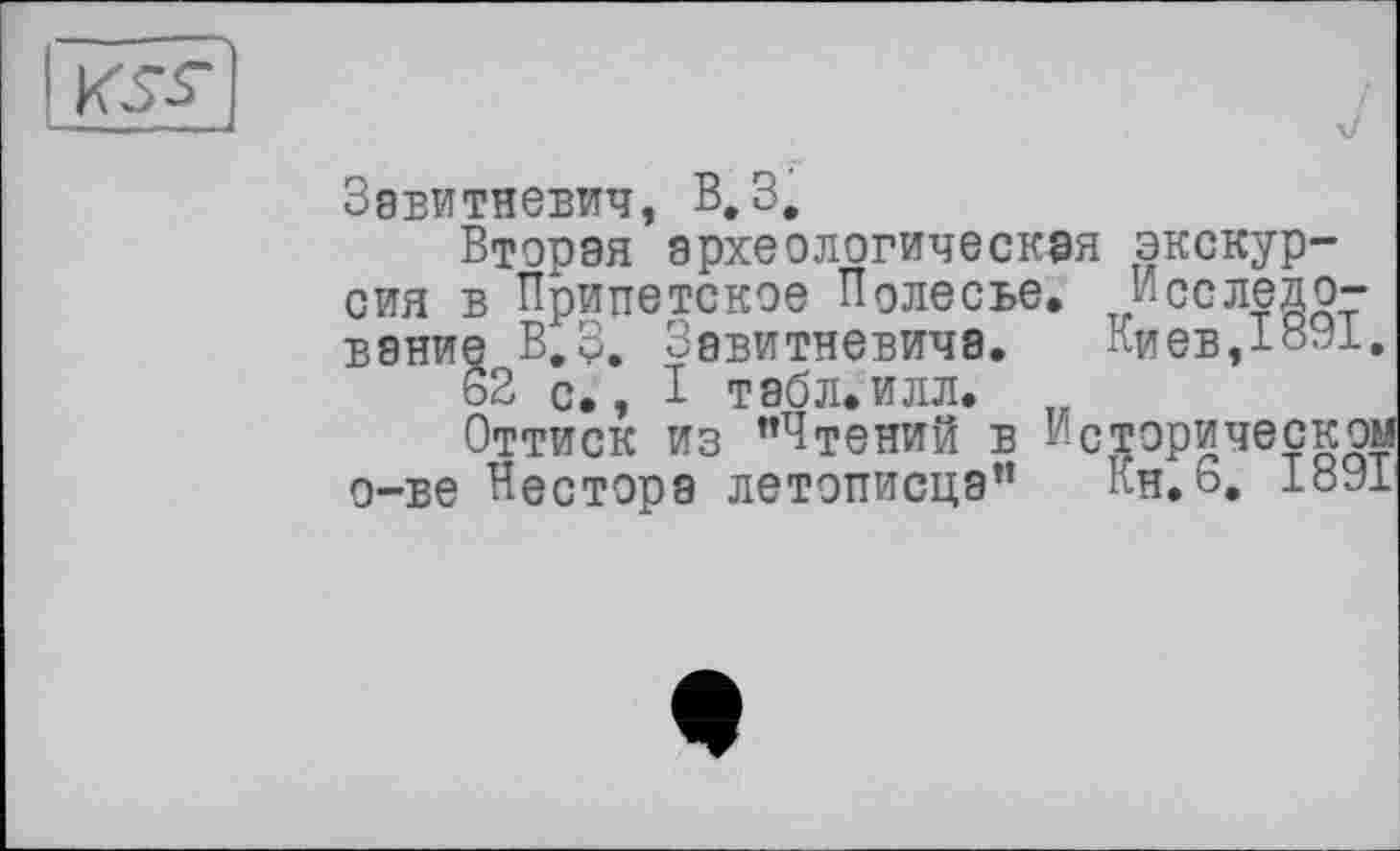 ﻿
Завитневич, В,З,
Вторая археологическая экскурсия в Приттетское Полесье, Исследование В.З. Завитневича.	Киев,1891.
62 с,, I табл,илл.
Оттиск из ’’Чтений в Историческом о-ве Нестора летописца” Кн.6, 1891